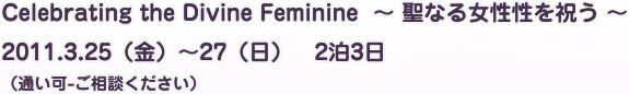 Celebrating the Divine Feminine  ～ 聖なる女性性を祝う ～　2011.3.25（金）～27（日）　2泊3日（通い可-ご相談ください）